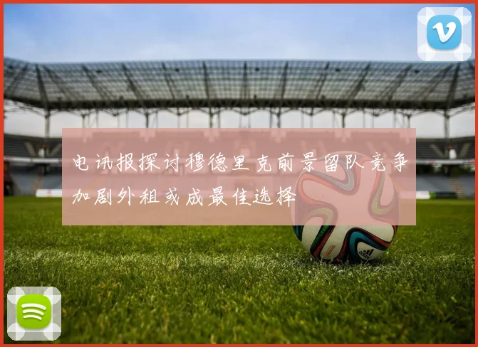 电讯报探讨穆德里克前景留队竞争加剧外租或成最佳选择