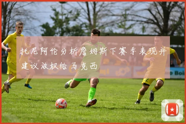 托尼阿伦分析詹姆斯下赛季表现并建议放权给马克西