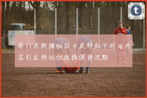 希门尼斯揭秘因卡皮耶私下对话内容引发热议但选择保持沉默
