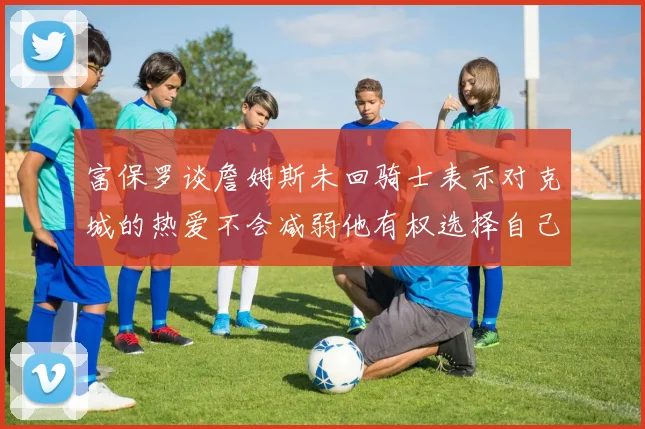 富保罗谈詹姆斯未回骑士表示对克城的热爱不会减弱他有权选择自己的未来