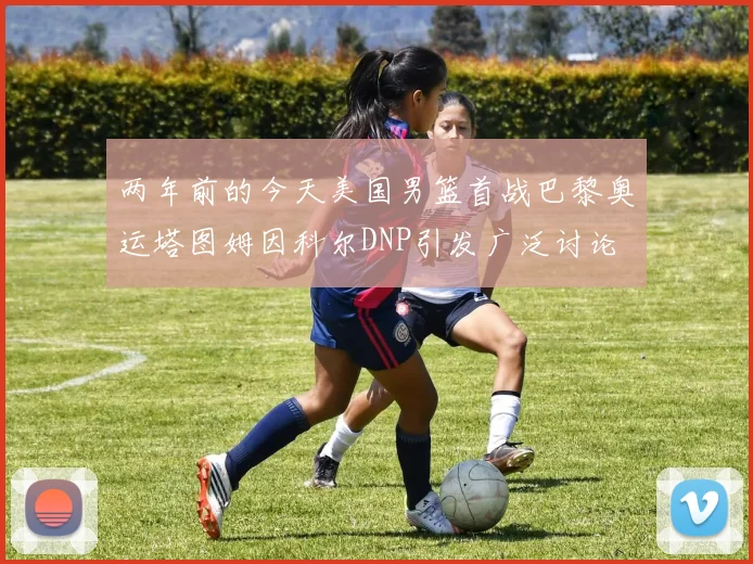 两年前的今天美国男篮首战巴黎奥运塔图姆因科尔DNP引发广泛讨论